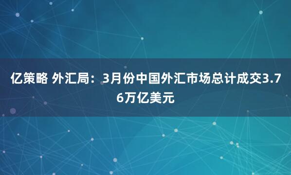亿策略 外汇局：3月份中国外汇市场总计成交3.76万亿美元
