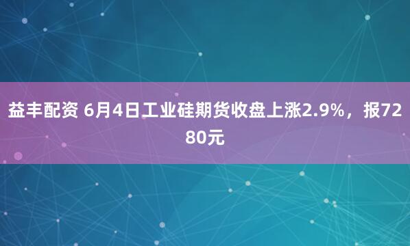 益丰配资 6月4日工业硅期货收盘上涨2.9%，报7280元