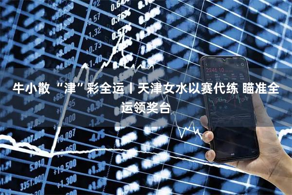 牛小散 “津”彩全运丨天津女水以赛代练&#32;瞄准全运领奖台